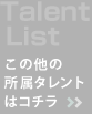 Talent List この他の所属タレントはコチラ