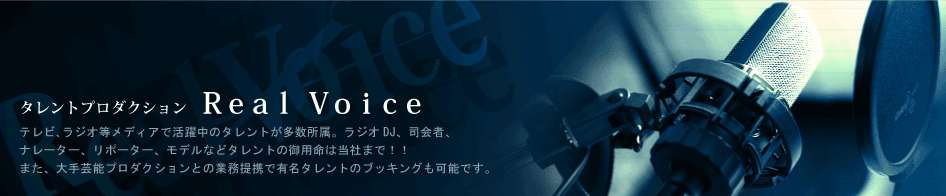 タレントプロダクション Ｒｅａｌ　Ｖｏｉｃｅ テレビ､ラジオ等メディアで活躍中のタレントが多数所属。ラジオDJ、司会者、ナレーター、リポーター、モデルなどタレントの御用命は当社まで！！また、大手芸能プロダクションとの業務提携で有名タレントのブッキングも可能です。 